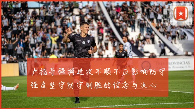 卢指导强调进攻不顺不应影响防守强度坚守防守制胜的信念与决心