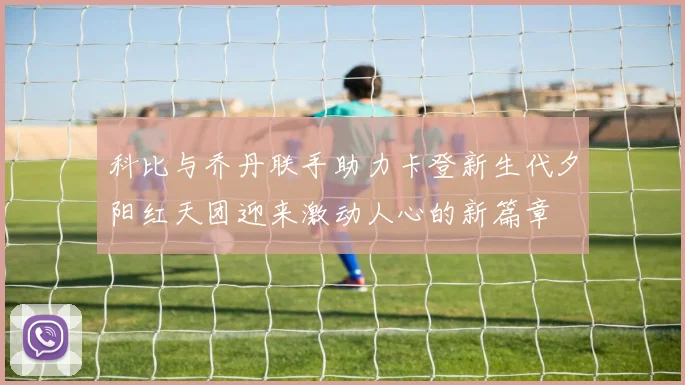 科比与乔丹联手助力卡登新生代夕阳红天团迎来激动人心的新篇章