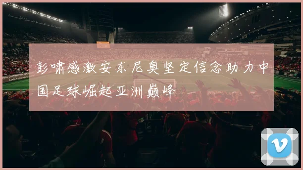 彭啸感激安东尼奥坚定信念助力中国足球崛起亚洲巅峰