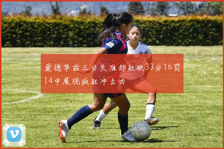 爱德华兹三分失准却狂砍33分16罚14中展现疯狂冲击力