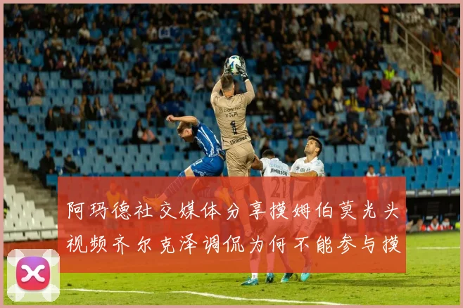 阿玛德社交媒体分享摸姆伯莫光头视频齐尔克泽调侃为何不能参与摸头活动