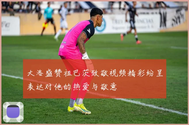 大洛盛赞祖巴茨致敬视频精彩纷呈表达对他的热爱与敬意