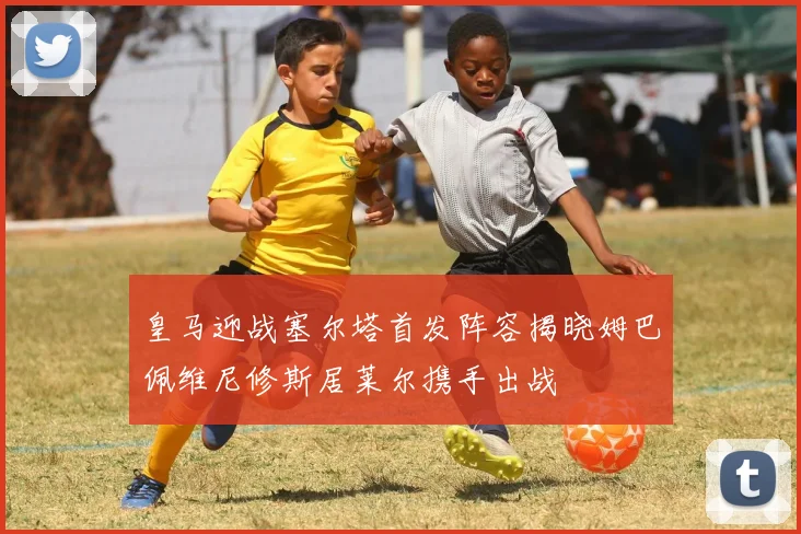 皇马迎战塞尔塔首发阵容揭晓姆巴佩维尼修斯居莱尔携手出战