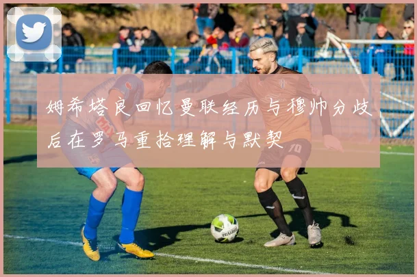 姆希塔良回忆曼联经历与穆帅分歧后在罗马重拾理解与默契