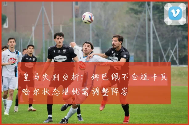 皇马失利分析：姆巴佩不合适卡瓦哈尔状态堪忧需调整阵容