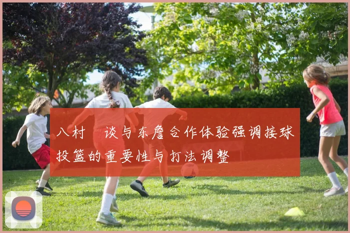 八村塁谈与东詹合作体验强调接球投篮的重要性与打法调整