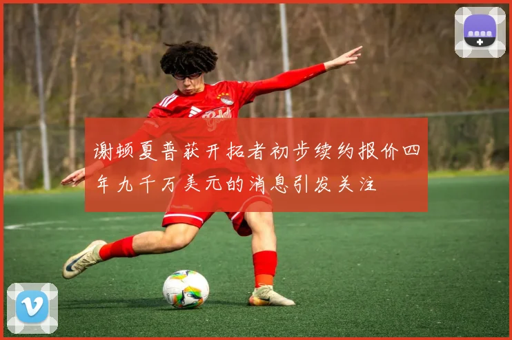 谢顿夏普获开拓者初步续约报价四年九千万美元的消息引发关注