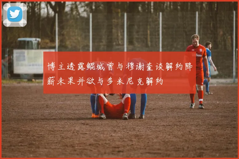 博主透露鲲城曾与穆谢奎谈解约降薪未果并欲与多米尼克解约