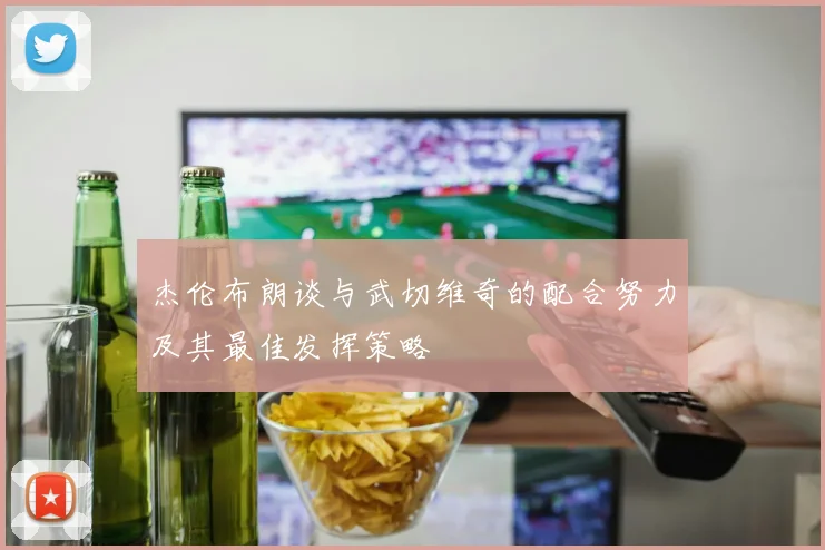 杰伦布朗谈与武切维奇的配合努力及其最佳发挥策略