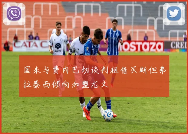 国米与费内巴切谈判租借买断但弗拉泰西倾向加盟尤文