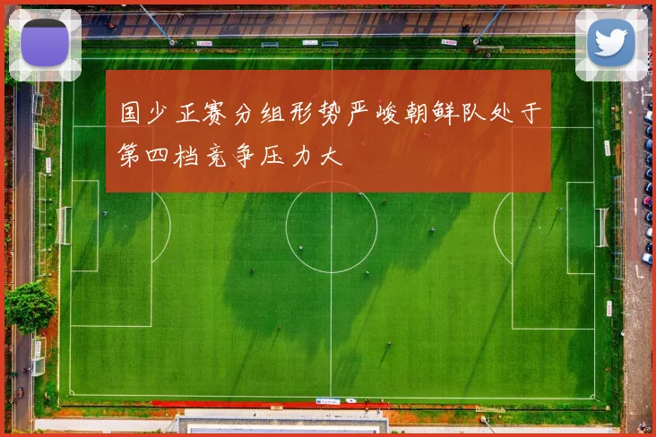 国少正赛分组形势严峻朝鲜队处于第四档竞争压力大