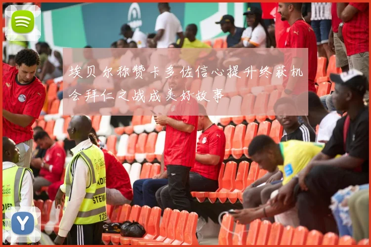 埃贝尔称赞卡多佐信心提升终获机会拜仁之战成美好故事