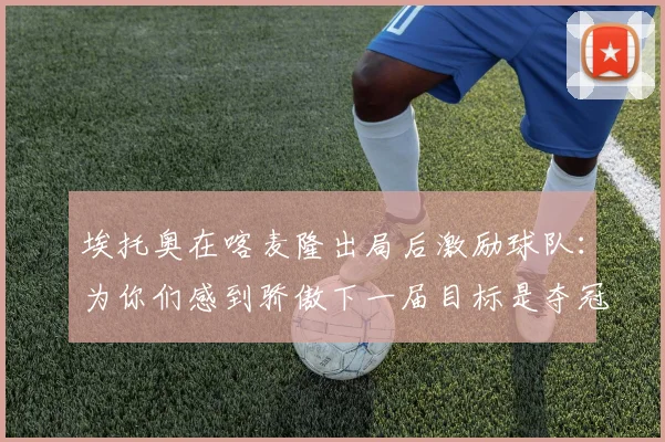 埃托奥在喀麦隆出局后激励球队：为你们感到骄傲下一届目标是夺冠