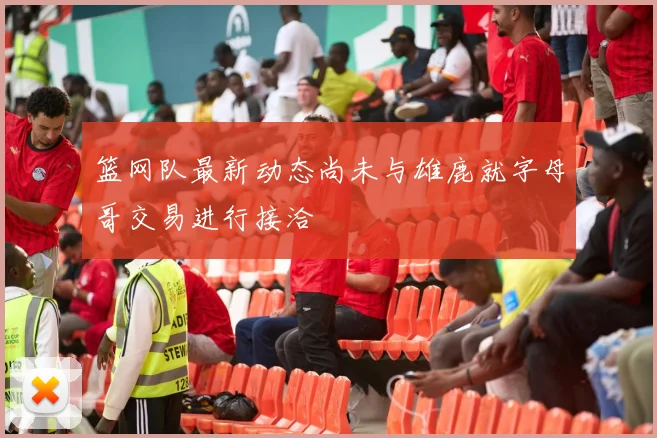 篮网队最新动态尚未与雄鹿就字母哥交易进行接洽