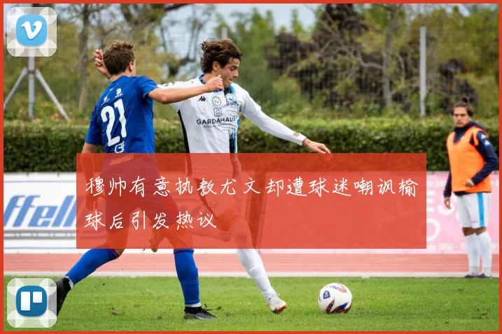 穆帅有意执教尤文却遭球迷嘲讽输球后引发热议