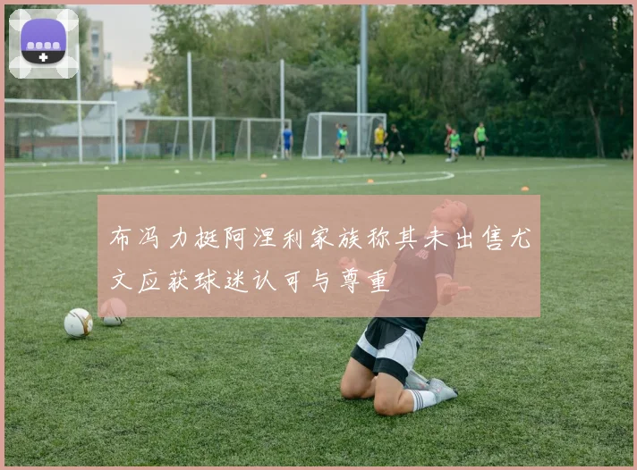 布冯力挺阿涅利家族称其未出售尤文应获球迷认可与尊重