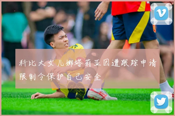 科比大女儿娜塔莉亚因遭跟踪申请限制令保护自己安全