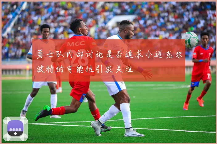 勇士队内部讨论是否追求小迈克尔波特的可能性引发关注