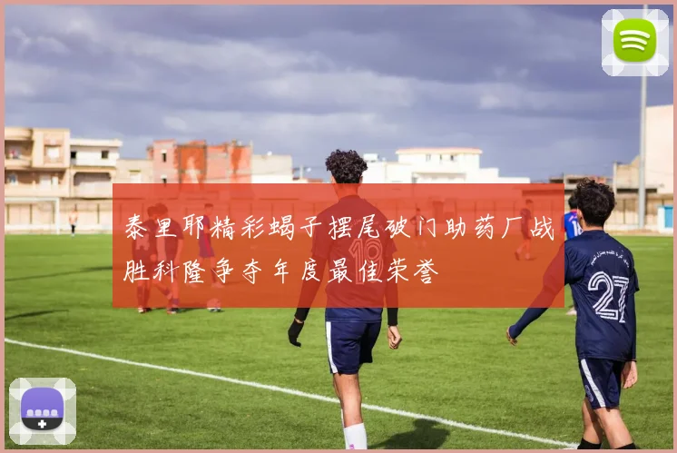 泰里耶精彩蝎子摆尾破门助药厂战胜科隆争夺年度最佳荣誉