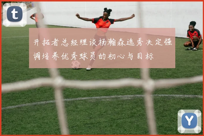 开拓者总经理谈杨瀚森选秀决定强调培养优秀球员的初心与目标