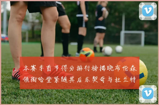 本赛季首节得分排行榜揭晓布伦森领衔哈登紧随其后东契奇与杜兰特表现不俗