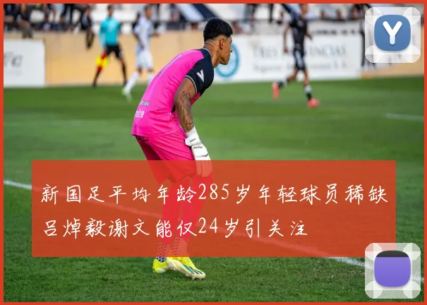 新国足平均年龄285岁年轻球员稀缺吕焯毅谢文能仅24岁引关注