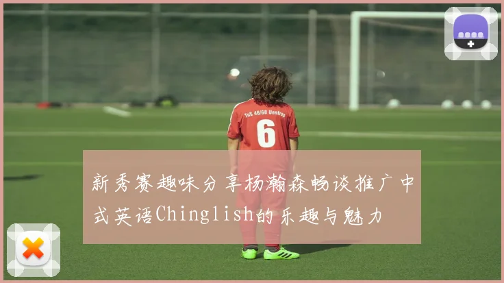 新秀赛趣味分享杨瀚森畅谈推广中式英语Chinglish的乐趣与魅力