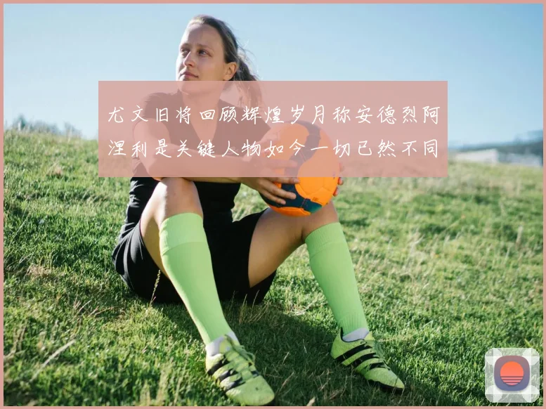 尤文旧将回顾辉煌岁月称安德烈阿涅利是关键人物如今一切已然不同