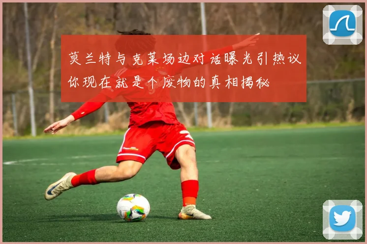 莫兰特与克莱场边对话曝光引热议你现在就是个废物的真相揭秘