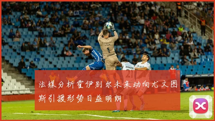 法媒分析霍伊别尔未来动向尤文图斯引援形势日益明朗